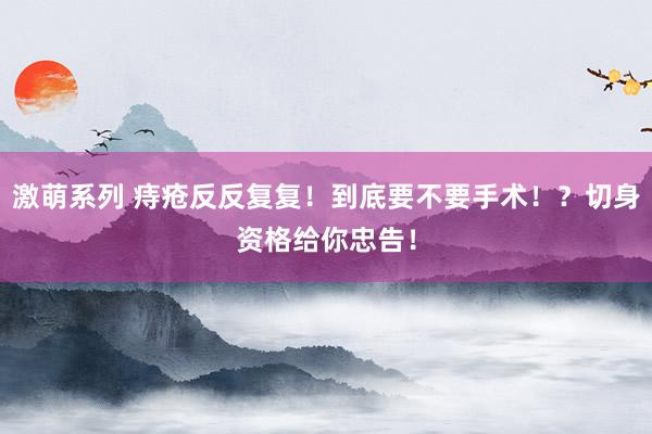 激萌系列 痔疮反反复复！到底要不要手术！？切身资格给你忠告！