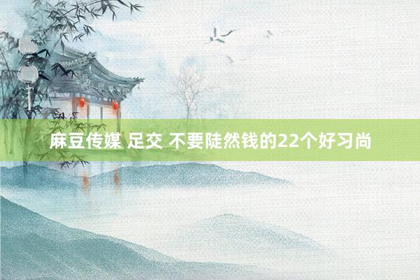 麻豆传媒 足交 不要陡然钱的22个好习尚