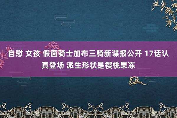 自慰 女孩 假面骑士加布三骑新谍报公开 17话认真登场 派生形状是樱桃果冻