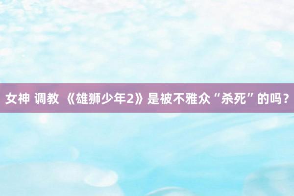 女神 调教 《雄狮少年2》是被不雅众“杀死”的吗?