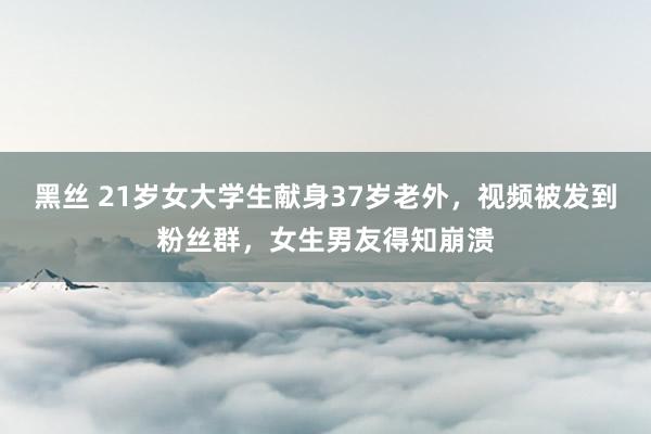黑丝 21岁女大学生献身37岁老外，视频被发到粉丝群，女生男友得知崩溃