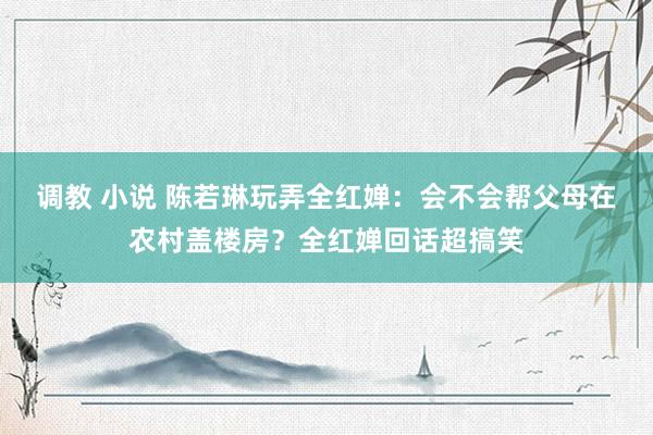 调教 小说 陈若琳玩弄全红婵：会不会帮父母在农村盖楼房？全红婵回话超搞笑