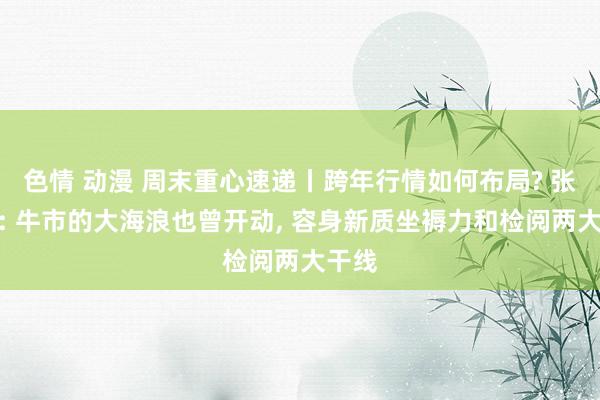 色情 动漫 周末重心速递丨跨年行情如何布局? 张忆东: 牛市的大海浪也曾开动， 容身新质坐褥力和检阅两大干线