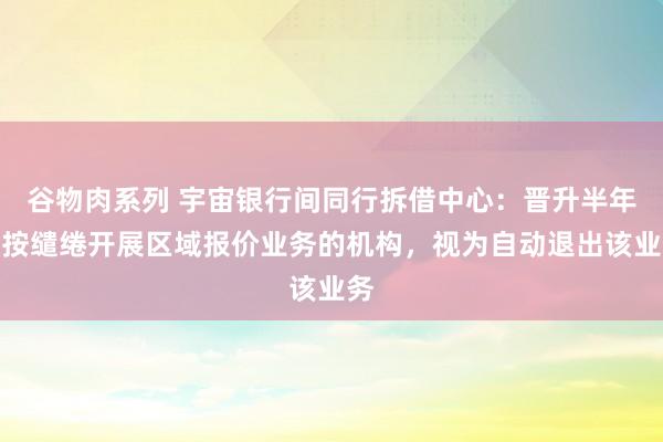 谷物肉系列 宇宙银行间同行拆借中心：晋升半年未按缱绻开展区域报价业务的机构，视为自动退出该业务