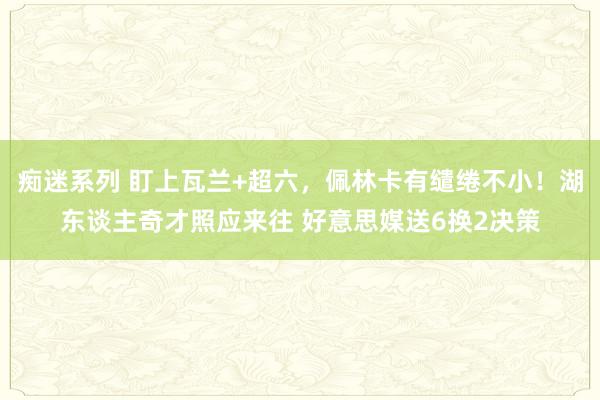 痴迷系列 盯上瓦兰+超六，佩林卡有缱绻不小！湖东谈主奇才照应来往 好意思媒送6换2决策