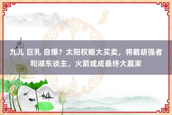 九儿 巨乳 自爆？太阳权略大买卖，将截胡强者和湖东谈主，火箭或成最终大赢家