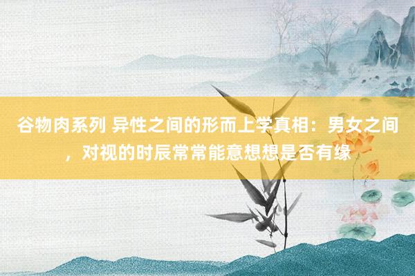 谷物肉系列 异性之间的形而上学真相：男女之间，对视的时辰常常能意想想是否有缘