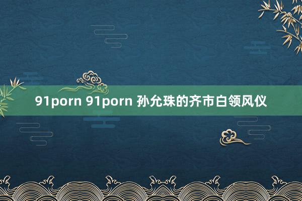 91porn 91porn 孙允珠的齐市白领风仪