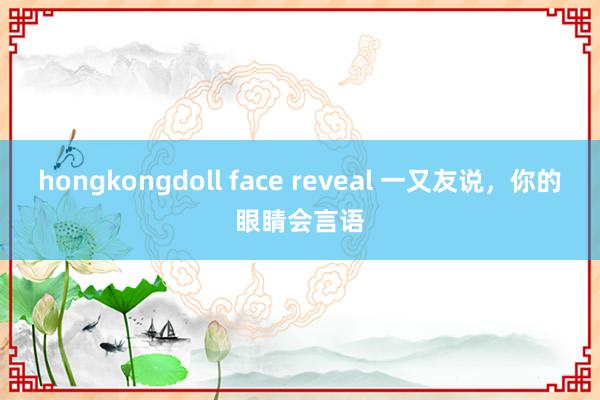 hongkongdoll face reveal 一又友说,你的眼睛会言语