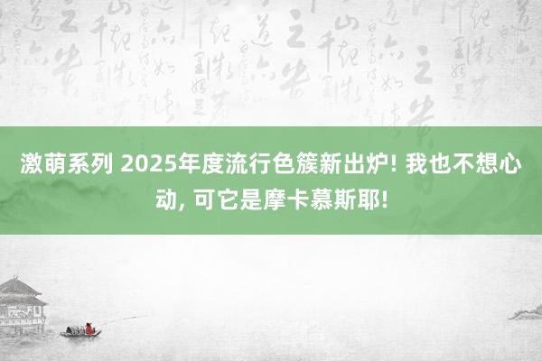 激萌系列 2025年度流行色簇新出炉! 我也不想心动， 可它是摩卡慕斯耶!