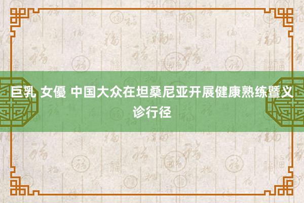 巨乳 女優 中国大众在坦桑尼亚开展健康熟练暨义诊行径
