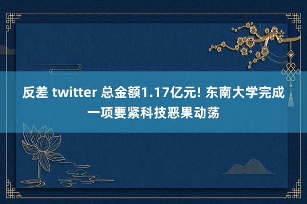 反差 twitter 总金额1.17亿元! 东南大学完成一项要紧科技恶果动荡