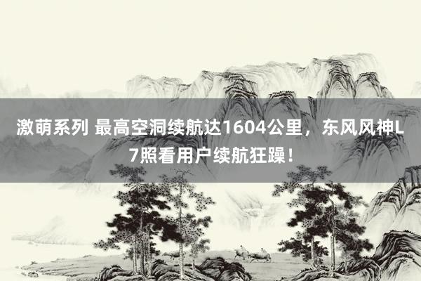 激萌系列 最高空洞续航达1604公里，东风风神L7照看用户续航狂躁！