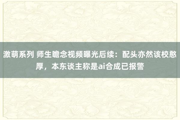 激萌系列 师生瞻念视频曝光后续：配头亦然该校憨厚，本东谈主称是ai合成已报警