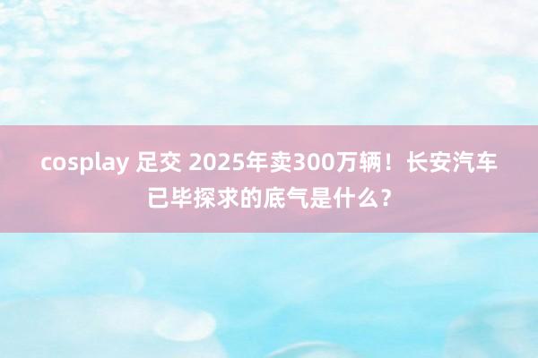 cosplay 足交 2025年卖300万辆！长安汽车已毕探求的底气是什么？