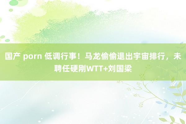 国产 porn 低调行事！马龙偷偷退出宇宙排行，未聘任硬刚WTT+刘国梁