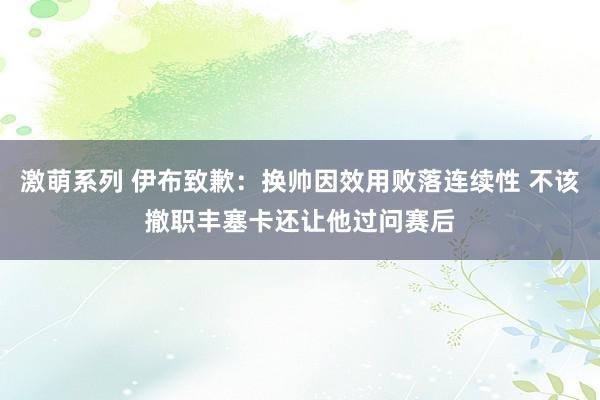 激萌系列 伊布致歉：换帅因效用败落连续性 不该撤职丰塞卡还让他过问赛后