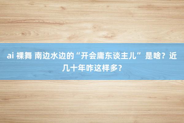 ai 裸舞 南边水边的“开会庸东谈主儿” 是啥？近几十年咋这样多？
