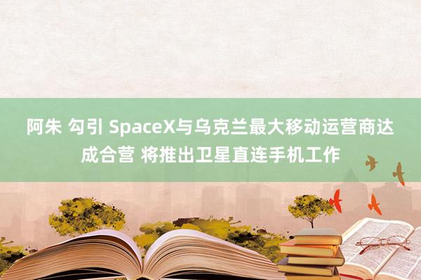 阿朱 勾引 SpaceX与乌克兰最大移动运营商达成合营 将推出卫星直连手机工作