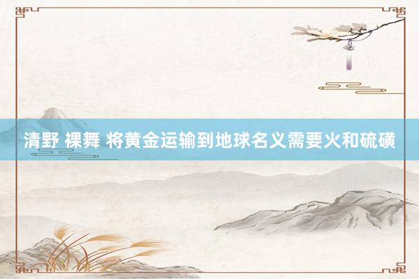 清野 裸舞 将黄金运输到地球名义需要火和硫磺
