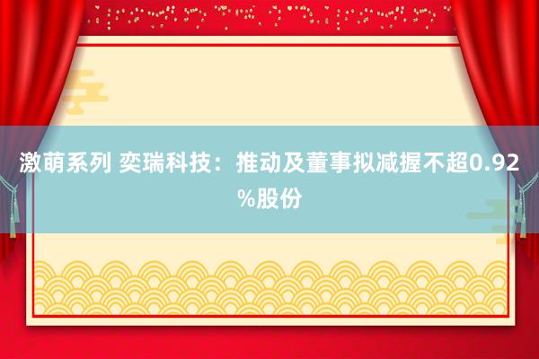 激萌系列 奕瑞科技：推动及董事拟减握不超0.92%股份