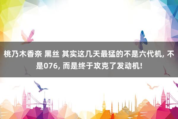 桃乃木香奈 黑丝 其实这几天最猛的不是六代机， 不是076， 而是终于攻克了发动机!