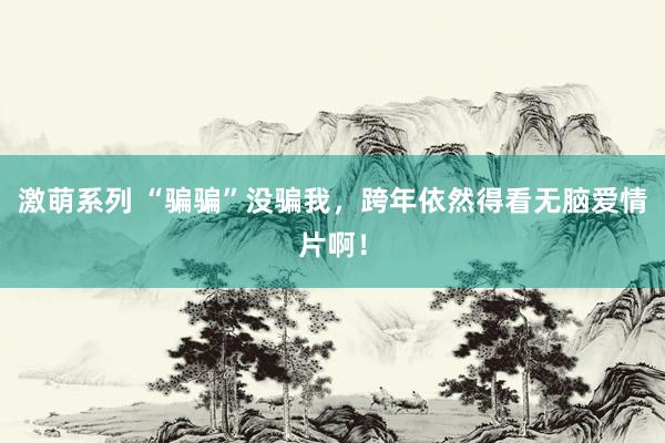 激萌系列 “骗骗”没骗我，跨年依然得看无脑爱情片啊！