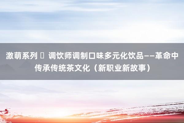 激萌系列 ​调饮师调制口味多元化饮品——革命中传承传统茶文化（新职业新故事）