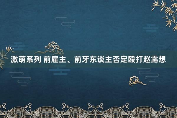 激萌系列 前雇主、前牙东谈主否定殴打赵露想