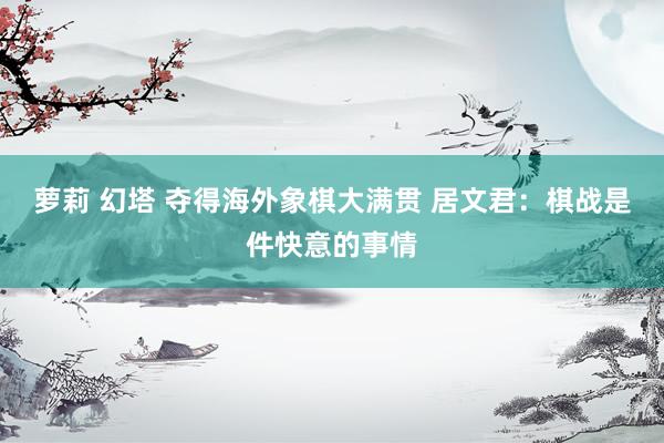 萝莉 幻塔 夺得海外象棋大满贯 居文君：棋战是件快意的事情