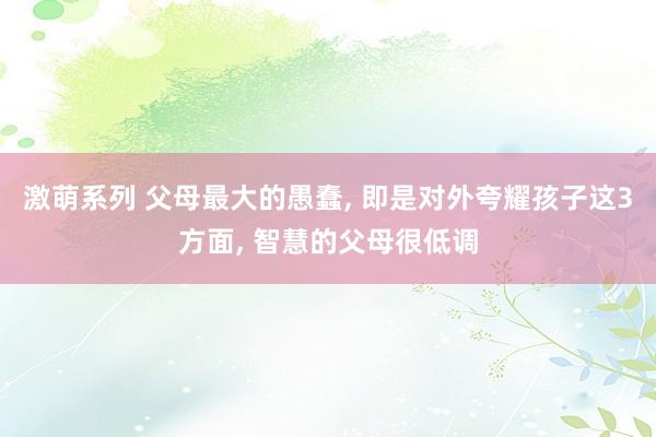 激萌系列 父母最大的愚蠢， 即是对外夸耀孩子这3方面， 智慧的父母很低调