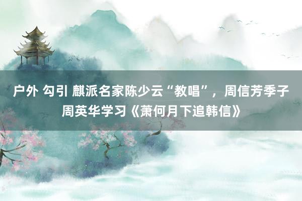 户外 勾引 麒派名家陈少云“教唱”，周信芳季子周英华学习《萧何月下追韩信》