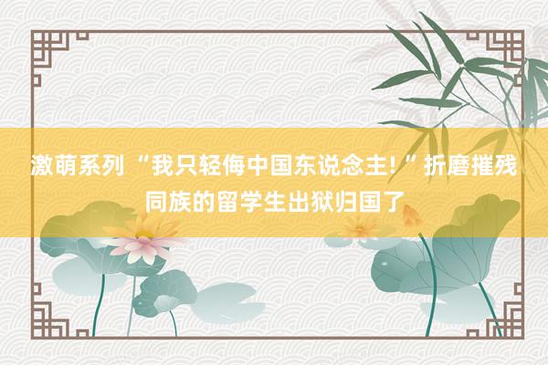 激萌系列 “我只轻侮中国东说念主! ”折磨摧残同族的留学生出狱归国了