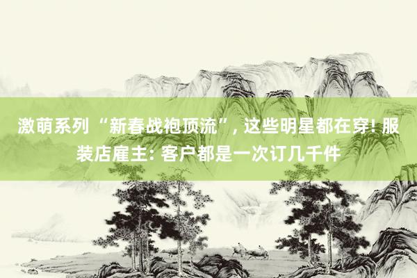 激萌系列 “新春战袍顶流”， 这些明星都在穿! 服装店雇主: 客户都是一次订几千件