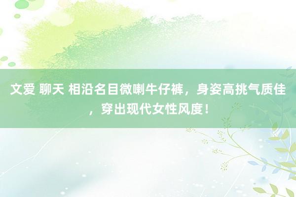文爱 聊天 相沿名目微喇牛仔裤，身姿高挑气质佳，穿出现代女性风度！