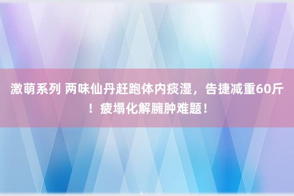 激萌系列 两味仙丹赶跑体内痰湿，告捷减重60斤！疲塌化解臃肿难题！