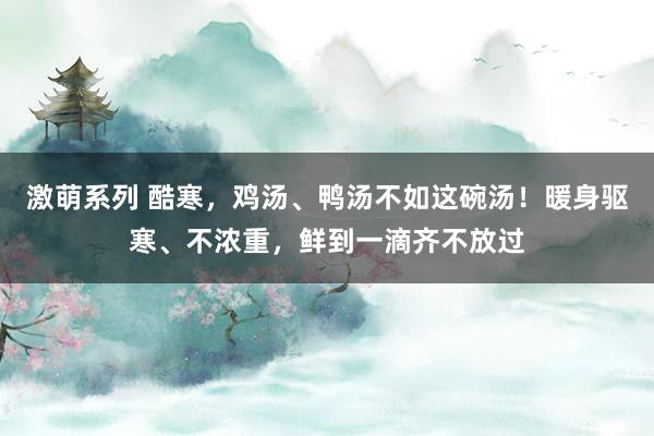 激萌系列 酷寒，鸡汤、鸭汤不如这碗汤！暖身驱寒、不浓重，鲜到一滴齐不放过