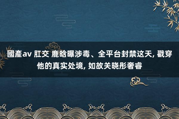 國產av 肛交 鹿晗曝涉毒、全平台封禁这天, 戳穿他的真实处境, 如故关晓彤奢睿