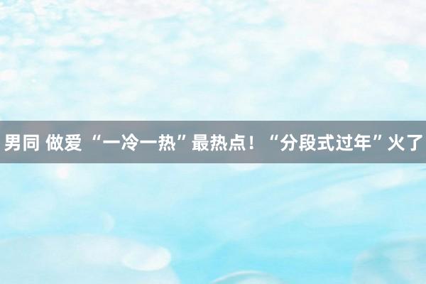 男同 做爱 “一冷一热”最热点！“分段式过年”火了