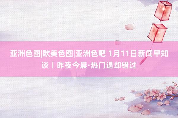 亚洲色图|欧美色图|亚洲色吧 1月11日新闻早知谈丨昨夜今晨·热门退却错过