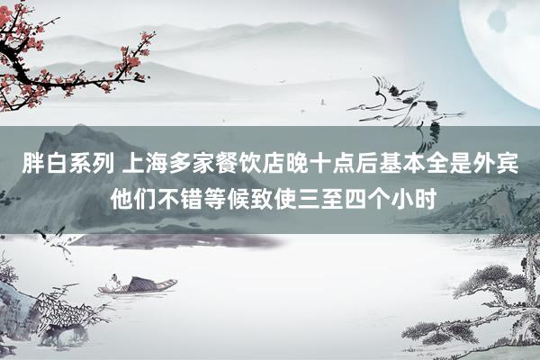 胖白系列 上海多家餐饮店晚十点后基本全是外宾 他们不错等候致使三至四个小时