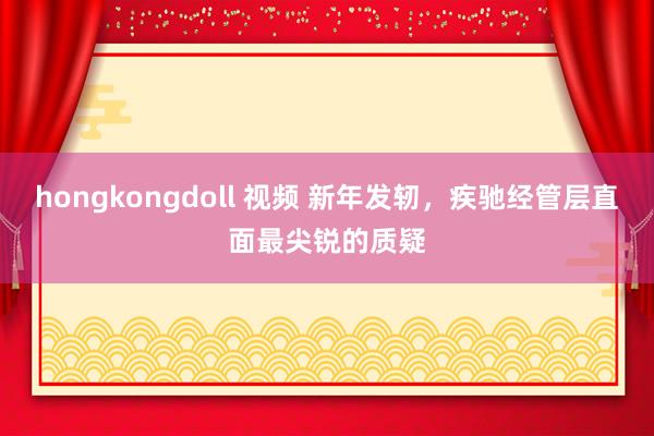 hongkongdoll 视频 新年发轫，疾驰经管层直面最尖锐的质疑