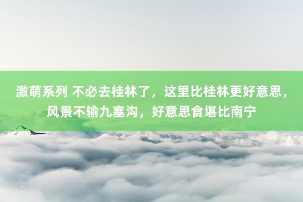激萌系列 不必去桂林了，这里比桂林更好意思，风景不输九塞沟，好意思食堪比南宁