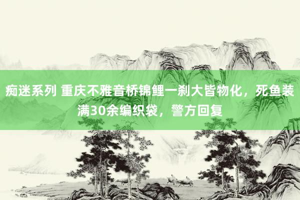 痴迷系列 重庆不雅音桥锦鲤一刹大皆物化，死鱼装满30余编织袋，警方回复