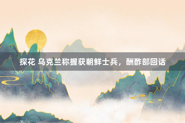 探花 乌克兰称握获朝鲜士兵，酬酢部回话