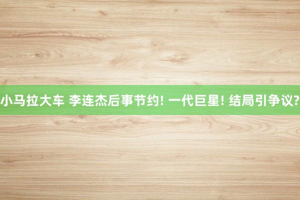 小马拉大车 李连杰后事节约! 一代巨星! 结局引争议?