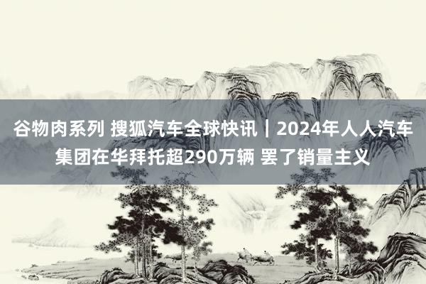 谷物肉系列 搜狐汽车全球快讯｜2024年人人汽车集团在华拜托超290万辆 罢了销量主义