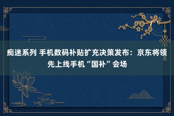 痴迷系列 手机数码补贴扩充决策发布：京东将领先上线手机“国补”会场
