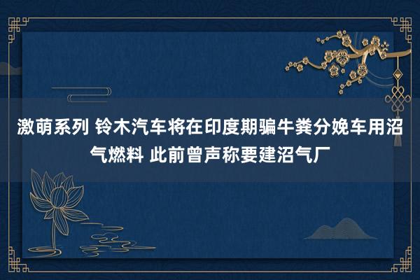 激萌系列 铃木汽车将在印度期骗牛粪分娩车用沼气燃料 此前曾声称要建沼气厂