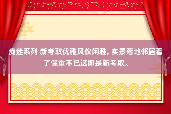 痴迷系列 新考取优雅风仪闲雅， 实景落地邻居看了保重不已这即是新考取。